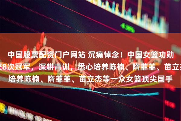 中国股票配资门户网站 沉痛悼念！中国女篮功勋名宿离世，曾带队斩获8次冠军，深耕青训，悉心培养陈楠、隋菲菲、苗立杰等一众女篮顶尖国手