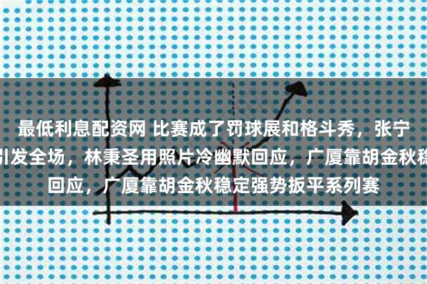 最低利息配资网 比赛成了罚球展和格斗秀，张宁一记传球顺便打人引发全场，林秉圣用照片冷幽默回应，广厦靠胡金秋稳定强势扳平系列赛
