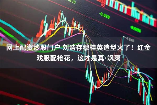 网上配资炒股门户 刘浩存穆桂英造型火了！红金戏服配枪花，这才是真·飒爽