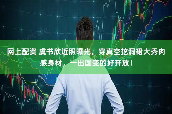 网上配资 虞书欣近照曝光，穿真空挖洞裙大秀肉感身材，一出国变的好开放！