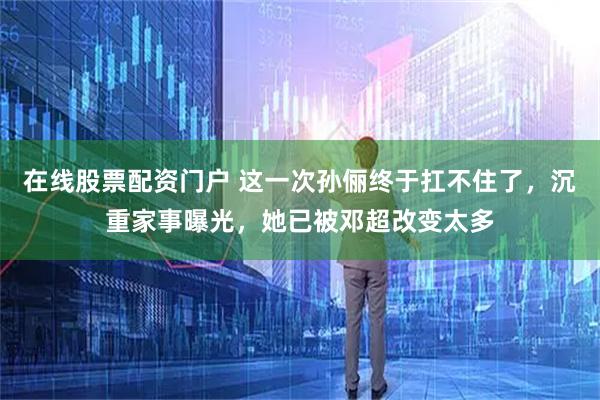 在线股票配资门户 这一次孙俪终于扛不住了，沉重家事曝光，她已被邓超改变太多
