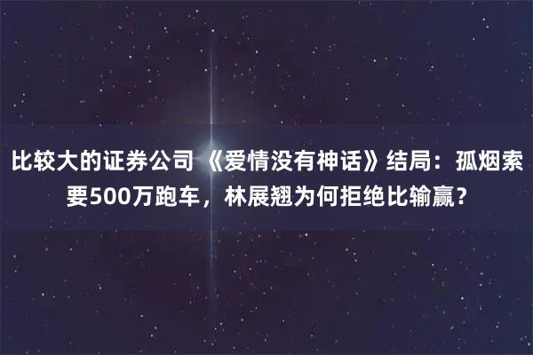 比较大的证券公司 《爱情没有神话》结局：孤烟索要500万跑车，林展翘为何拒绝比输赢？