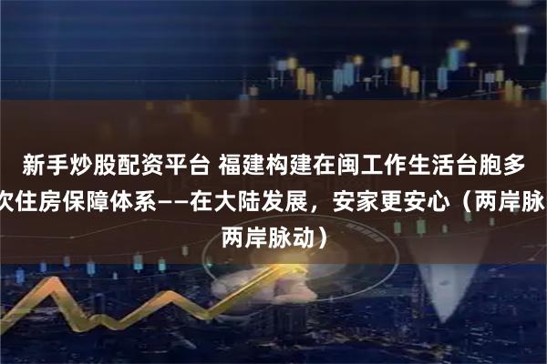 新手炒股配资平台 福建构建在闽工作生活台胞多层次住房保障体系——在大陆发展，安家更安心（两岸脉动）