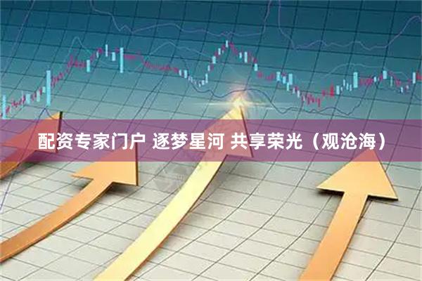 配资专家门户 逐梦星河 共享荣光（观沧海）
