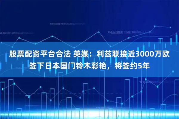 股票配资平台合法 英媒：利兹联接近3000万欧签下日本国门铃木彩艳，将签约5年