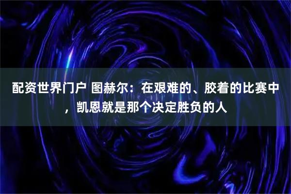 配资世界门户 图赫尔：在艰难的、胶着的比赛中，凯恩就是那个决定胜负的人