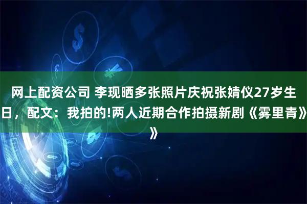 网上配资公司 李现晒多张照片庆祝张婧仪27岁生日，配文：我拍的!两人近期合作拍摄新剧《雾里青》