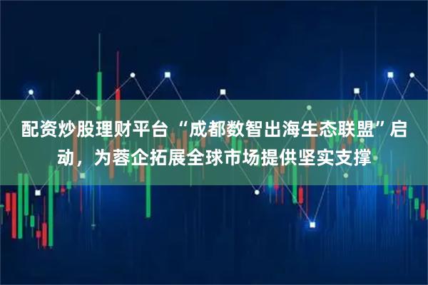 配资炒股理财平台 “成都数智出海生态联盟”启动，为蓉企拓展全球市场提供坚实支撑