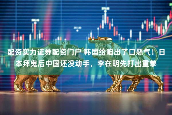 配资实力证券配资门户 韩国给咱出了口恶气！日本拜鬼后中国还没动手，李在明先打出重拳