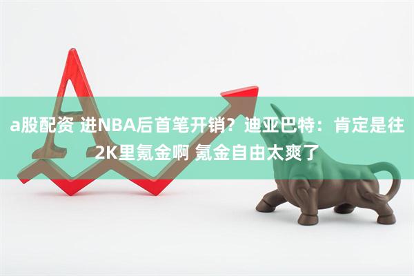 a股配资 进NBA后首笔开销？迪亚巴特：肯定是往2K里氪金啊 氪金自由太爽了