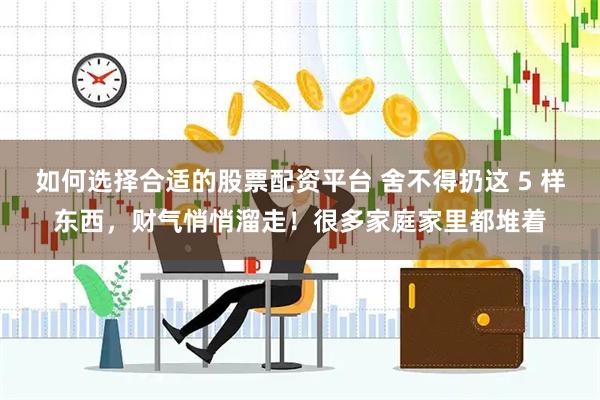 如何选择合适的股票配资平台 舍不得扔这 5 样东西，财气悄悄溜走！很多家庭家里都堆着