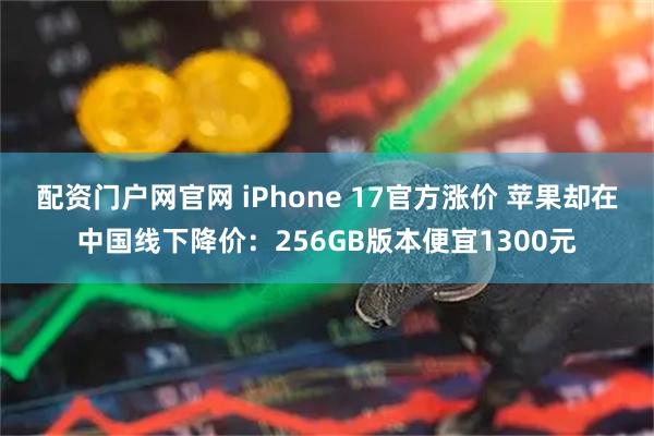 配资门户网官网 iPhone 17官方涨价 苹果却在中国线下降价：256GB版本便宜1300元