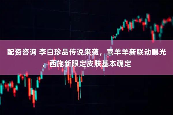 配资咨询 李白珍品传说来袭，喜羊羊新联动曝光，西施新限定皮肤基本确定