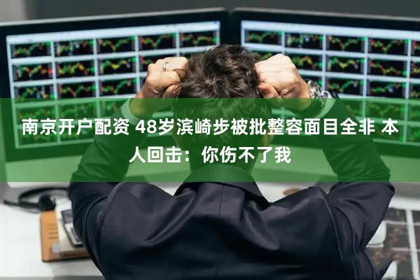 南京开户配资 48岁滨崎步被批整容面目全非 本人回击：你伤不了我