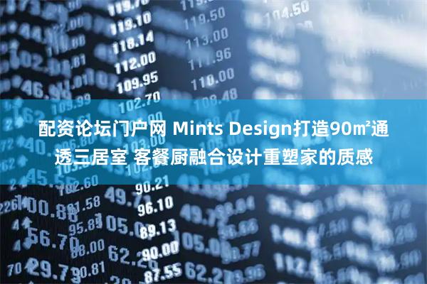 配资论坛门户网 Mints Design打造90㎡通透三居室 客餐厨融合设计重塑家的质感